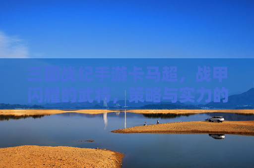 三国战纪手游卡马超,战甲闪耀的武将,策略与实力的完美结合