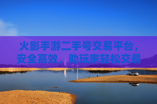 火影手游二手号交易平台，安全高效，助玩家轻松交易心仪角色