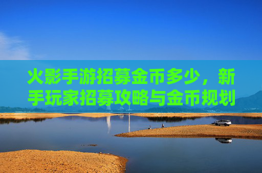火影手游招募金币多少，新手玩家招募攻略与金币规划指南