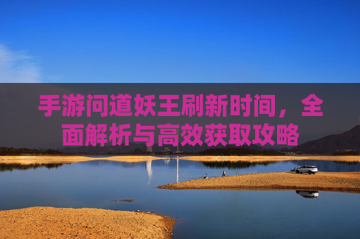 手游问道妖王刷新时间，全面解析与高效获取攻略