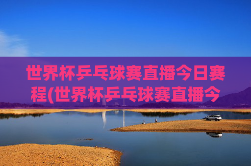 世界杯乒乓球赛直播今日赛程(世界杯乒乓球赛直播今日赛程表)