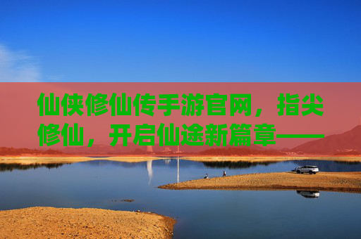 仙侠修仙传手游官网，指尖修仙，开启仙途新篇章——你的修仙之旅官方起点