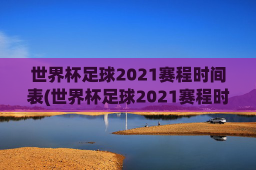 世界杯足球2021赛程时间表(世界杯足球2021赛程时间表格)2021年世界杯足球赛程时间表(完整赛程时间表格)
