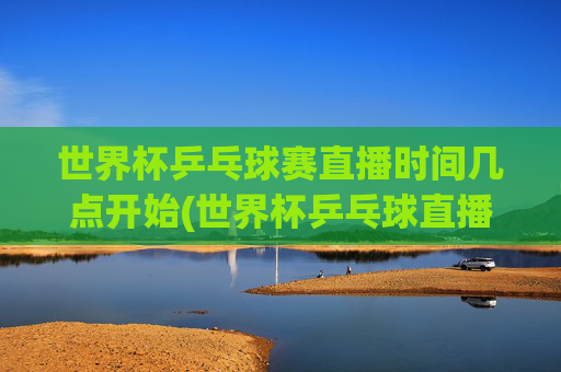 世界杯乒乓球赛直播时间几点开始(世界杯乒乓球直播)