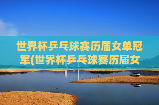 世界杯乒乓球赛历届女单冠军(世界杯乒乓球赛历届女单冠军是谁)