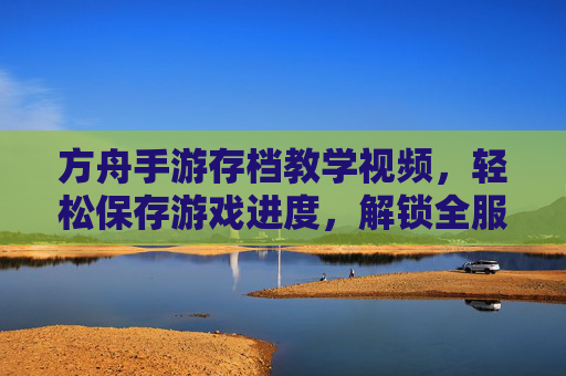 方舟手游存档教学视频,轻松保存游戏进度,解锁全服最强存档技巧