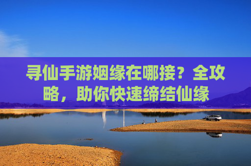 寻仙手游姻缘在哪接?全攻略,助你快速缔结仙缘
