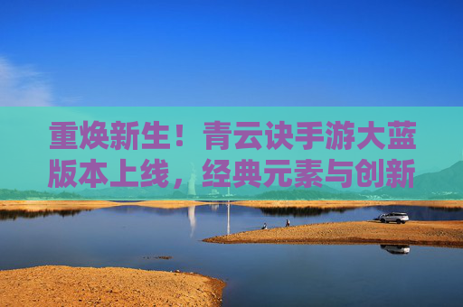 重焕新生!青云诀手游大蓝版本上线,经典元素与创新体验完美融合