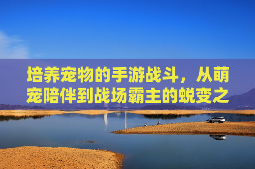 培养宠物的手游战斗,从萌宠陪伴到战场霸主的蜕变之旅