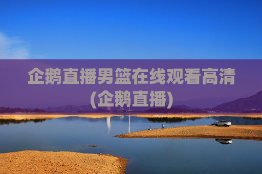企鹅直播男篮在线观看高清(企鹅直播)