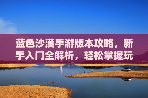 蓝色沙漠手游版本攻略，新手入门全解析，轻松掌握玩法技巧——从零开始玩转沙漠生存
