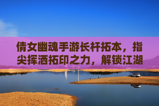 倩女幽魂手游长杆拓本,指尖挥洒拓印之力,解锁江湖新篇章
