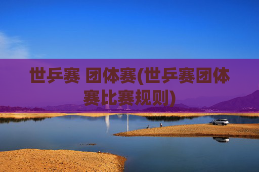 世乒赛 团体赛(世乒赛团体赛比赛规则)