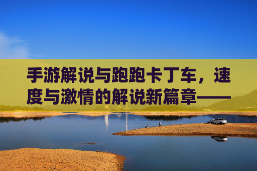 手游解说与跑跑卡丁车,速度与激情的解说新篇章——竞技与趣味融合的精彩演绎