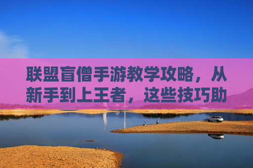 联盟盲僧手游教学攻略,从新手到上王者,这些技巧助你轻松拿捏!