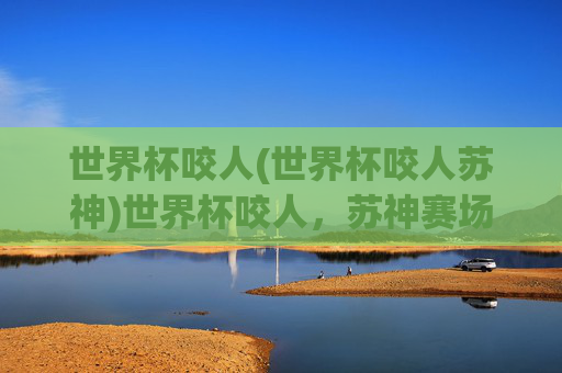 世界杯咬人(世界杯咬人苏神)世界杯咬人,苏神赛场咬人瞬间引发热议