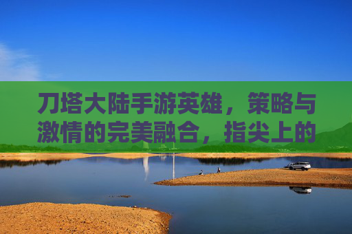 刀塔大陆手游英雄,策略与激情的完美融合,指尖上的奇幻冒险之旅