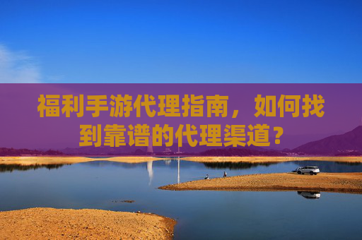 福利手游代理指南,如何找到靠谱的代理渠道?
