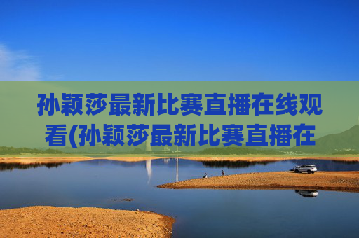 孙颖莎最新比赛直播在线观看(孙颖莎最新比赛直播在线观看视频)