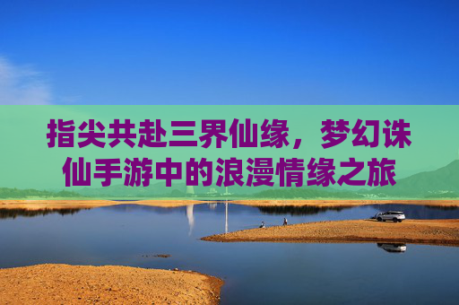 指尖共赴三界仙缘，梦幻诛仙手游中的浪漫情缘之旅