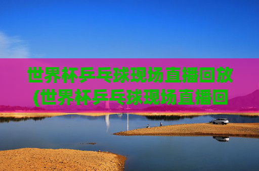 世界杯乒乓球现场直播回放(世界杯乒乓球现场直播回放视频)