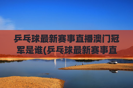 乒乓球最新赛事直播澳门冠军是谁(乒乓球最新赛事直播)