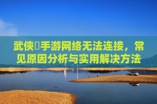 武侠乂手游网络无法连接,常见原因分析与实用解决方法
