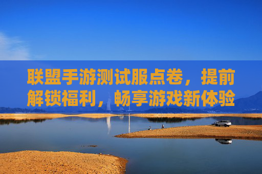 联盟手游测试服点卷，提前解锁福利，畅享游戏新体验
