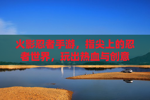 火影忍者手游，指尖上的忍者世界，玩出热血与创意