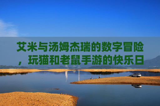 艾米与汤姆杰瑞的数字冒险，玩猫和老鼠手游的快乐日常，艾米与汤姆杰瑞的数字冒险，玩猫和老鼠手游的快乐日常