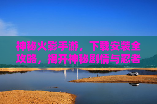 神秘火影手游,下载安装全攻略,揭开神秘剧情与忍者世界的魅力