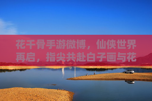 花千骨手游微博,仙侠世界再启,指尖共赴白子画与花千骨的浪漫与羁绊
