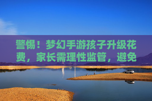 警惕！梦幻手游孩子升级花费，家长需理性监管，避免虚拟陷阱，警惕！梦幻手游孩子升级花费，家长需理性监管，避免虚拟陷阱
