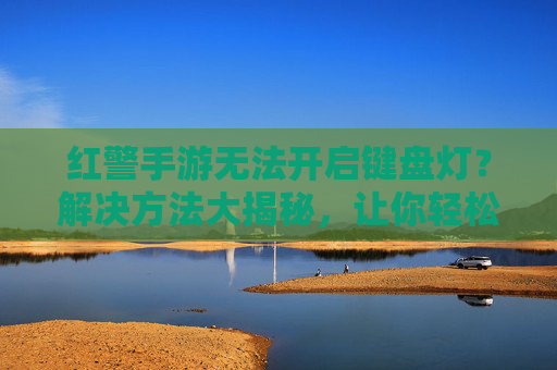 红警手游无法开启键盘灯?解决方法大揭秘,让你轻松享受游戏照明效果,红警手游无法开启键盘灯?解决方法大揭秘,让你轻松享受游戏照明效果