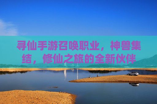 寻仙手游召唤职业,神兽集结,修仙之旅的全新伙伴