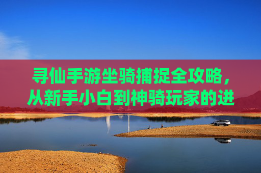 寻仙手游坐骑捕捉全攻略，从新手小白到神骑玩家的进阶指南