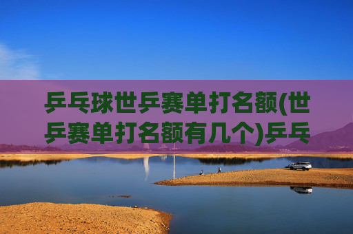 乒乓球世乒赛单打名额(世乒赛单打名额有几个)乒乓球世乒赛单打名额有多少个？