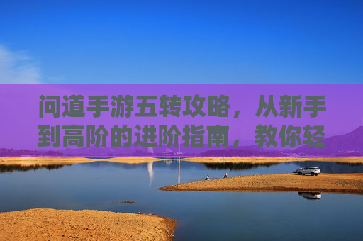 问道手游五转攻略，从新手到高阶的进阶指南，教你轻松掌握五转玩法