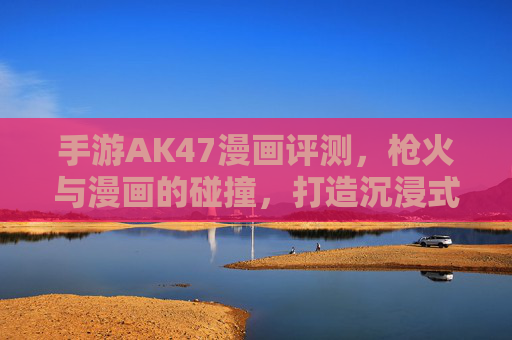 手游AK47漫画评测,枪火与漫画的碰撞,打造沉浸式枪战体验