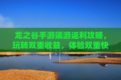 龙之谷手游端游返利攻略,玩转双重收益,体验双重快乐