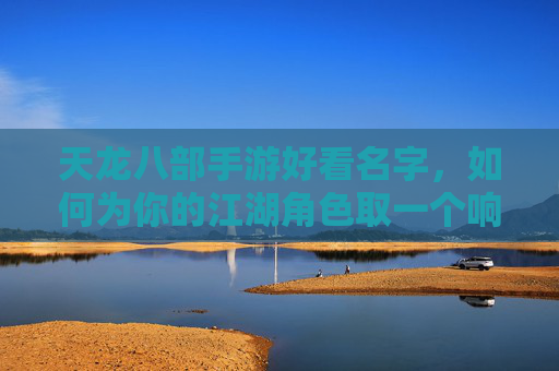 天龙八部手游好看名字,如何为你的江湖角色取一个响亮又独特的代号?