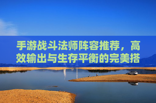 手游战斗法师阵容推荐,高效输出与生存平衡的完美搭配,手游战斗法师阵容推荐,高效输出与生存平衡的完美搭配