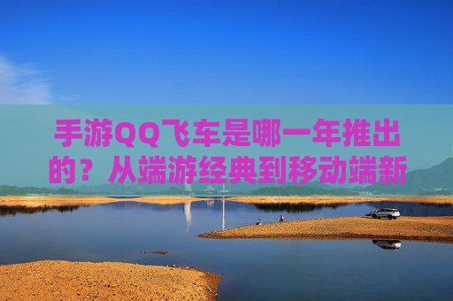 手游QQ飞车是哪一年推出的?从端游经典到移动端新生的跨越