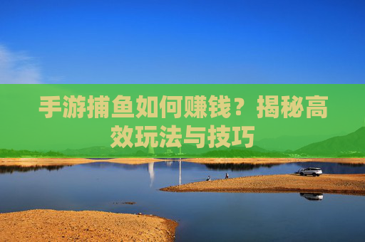 手游捕鱼如何赚钱?揭秘高效玩法与技巧