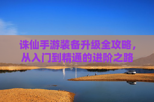 诛仙手游装备升级全攻略，从入门到精通的进阶之路