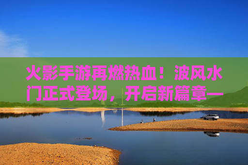 火影手游再燃热血！波风水门正式登场，开启新篇章——鸣人父亲降临，实力与情怀双重冲击