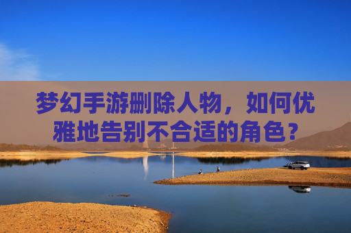 梦幻手游删除人物,如何优雅地告别不合适的角色?
