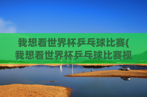 我想看世界杯乒乓球比赛(我想看世界杯乒乓球比赛视频)