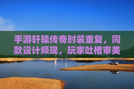 手游轩辕传奇时装重复，同款设计频现，玩家吐槽审美疲劳与资源浪费