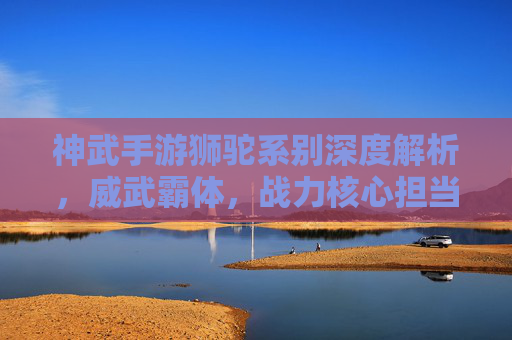 神武手游狮驼系别深度解析,威武霸体,战力核心担当